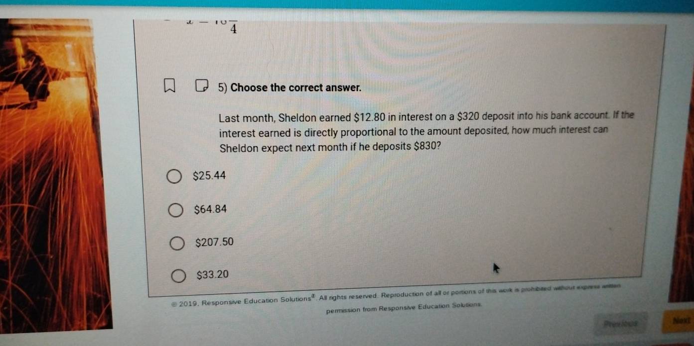 4
5) Choose the correct answer.
Last month, Sheldon earned $12.80 in interest on a $320 deposit into his bank account. If the
interest earned is directly proportional to the amount deposited, how much interest can
Sheldon expect next month if he deposits $830?
$25.44
$64.84
$207.50
$33.20
@ 2019, Responsive Education Solutio ns^a . All rights reserved. Reproduction of all or portions of this work is prohibited without express witten
permission from Responsive Education Solutions
Presibus NoxE