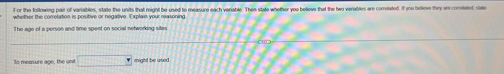 For the following pair of variables, state the units that might be used to measure each variable. Then state whether you believe that the two variables are correlated. If you believe they are correlated, state 
whether the correlation is positive or negative. Explain your reasoning 
The age of a person and time spent on social networking sites 
To measure age, the unit □ might be used.