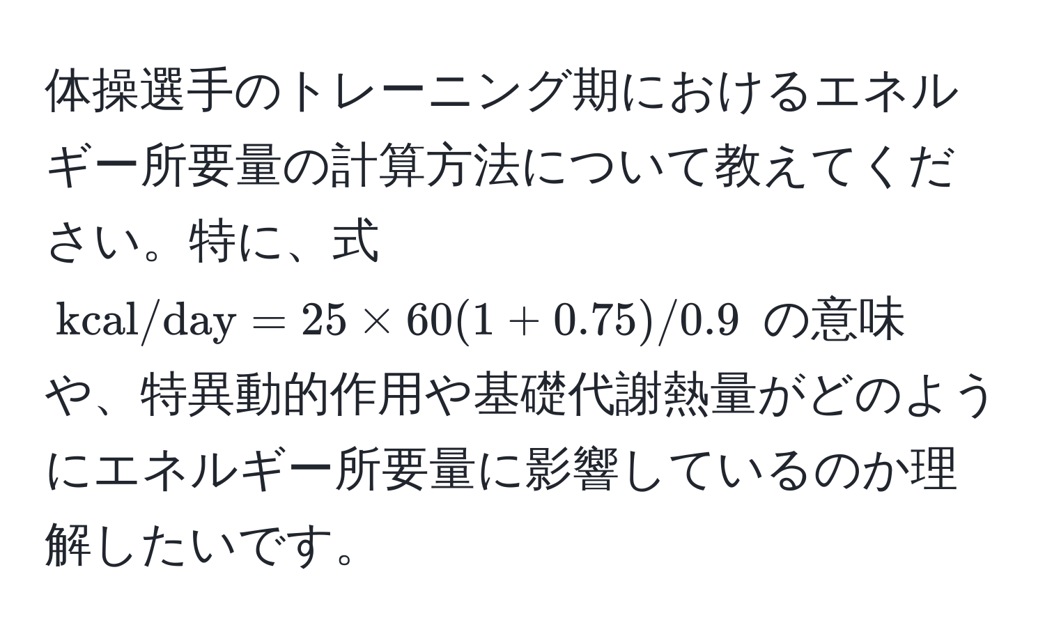 体操選手のトレーニング期におけるエネルギー所要量の計算方法について教えてください。特に、式 ( kcal/day = 25 * 60(1 + 0.75)/0.9 ) の意味や、特異動的作用や基礎代謝熱量がどのようにエネルギー所要量に影響しているのか理解したいです。