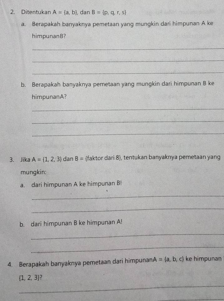 Ditentukan A= a,b , dan B= p,q,r,s
a. Berapakah banyaknya pemetaan yang mungkin dari himpunan A ke 
himpunanB? 
_ 
_ 
_ 
b. Berapakah banyaknya pemetaan yang mungkin dari himpunan B ke 
himpunanA? 
_ 
_ 
_ 
3. Jika A= 1,2,3 dan B= faktor dari 8, tentukan banyaknya pemetaan yang 
mungkin: 
a. dari himpunan A ke himpunan B! 
_ 
_ 
b. dari himpunan B ke himpunan A! 
_ 
_ 
4. Berapakah banyaknya pemetaan dari himpunan A= a,b,c ke himpunan
 1,2,3
_ 
_