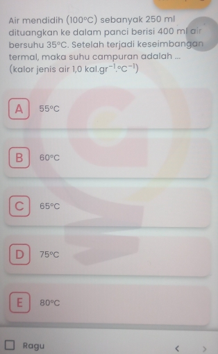 Air mendidih (100°C) sebanyak 250 ml
dituangkan ke dalam panci berisi 400 ml air
bersuhu 35°C. Setelah terjadi keseimbangan
termal, maka suhu campuran adalah ...
(kalor jenis air 1,0kal.gr^(-1).^circ C^(-1))
A 55°C
B 60°C
C 65°C
D 75°C
E 80°C
Ragu