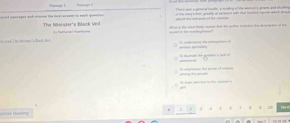 Passage 1 Passage 2 Read this sentence from paragraph 10u
There was a general bustle, a rustling of the women's gowns and shuffting
aired passages and choose the best answer to each question. of the men's feef, greatly at variance with that hushed repose which shouk
The Minister's Black Veil attend the entrance of the minister
What is the most likely reason that the author includes this description of the
by Nathaniel Hawthorne sound in the meetinghouse?
to read The Minister's Black Voil
To underscore the atmosphere of
serious spirituality
To illustrate the munister's lack of
awarene ss
To emphasize the sense of unease
among the people
To draw attention to the minister's
gait
4 1 2 3 4 5 6 7 8 9 10 Next
ponse Masking
0 Nov 7 10:10 US