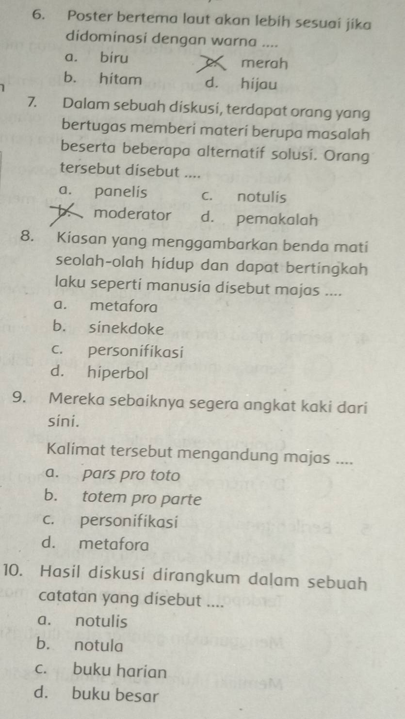 Poster bertema laut akan lebih sesuai jika
didominasi dengan warna ....
a. biru
merah
b. hitam d. hijau
7. Dalam sebuah diskusi, terdapat orang yang
bertugas memberi materí berupa masalah
beserta beberapa alternatif solusi. Orang
tersebut disebut ....
a. panelis c. notulis
b. moderator d. pemakalah
8. Kiasan yang menggambarkan benda mati
seolah-olah hídup dan dapat bertingkah
laku seperti manusia disebut majas ....
a. metafora
b. sinekdoke
c. personifikasi
d. hiperbol
9. Mereka sebaiknya segera angkat kaki dari
sini.
Kalimat tersebut mengandung majas ....
a. pars pro toto
b. totem pro parte
c. personifikasi
d. metafora
10. Hasil diskusi dirangkum dalam sebuah
catatan yang dísebut ....
a. notulis
b. notula
c. buku harian
d. buku besar