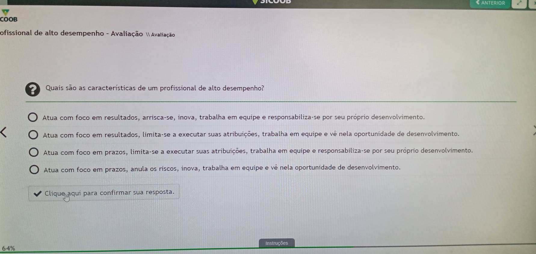 COOB
ofissional de alto desempenho - Avaliação  Avaliação
Quais são as características de um profissional de alto desempenho?
_
Atua com foco em resultados, arrisca-se, inova, trabalha em equipe e responsabiliza-se por seu próprio desenvolvimento.
Atua com foco em resultados, limita-se a executar suas atribuições, trabalha em equipe e vê nela oportunidade de desenvolvimento.
Atua com foco em prazos, limita-se a executar suas atribuições, trabalha em equipe e responsabiliza-se por seu próprio desenvolvimento.
Atua com foco em prazos, anula os riscos, inova, trabalha em equipe e vê nela oportunidade de desenvolvimento.
Clique aqui para confirmar sua resposta.
Instruções
64%