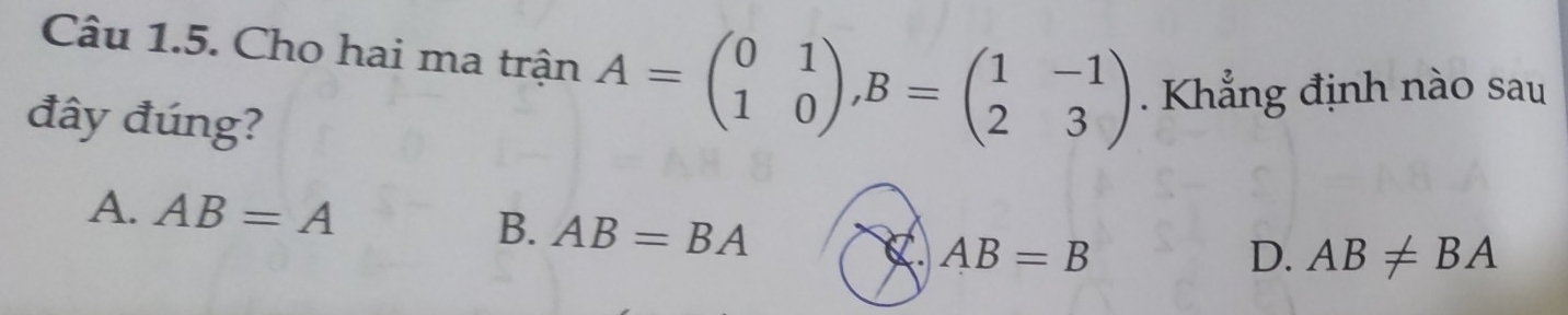 Cho hai ma trận A=beginpmatrix 0&1 1&0endpmatrix , B=beginpmatrix 1&-1 2&3endpmatrix. Khẳng định nào sau
đây đúng?
A. AB=A B. AB=BA AB=B
C.
D. AB!= BA