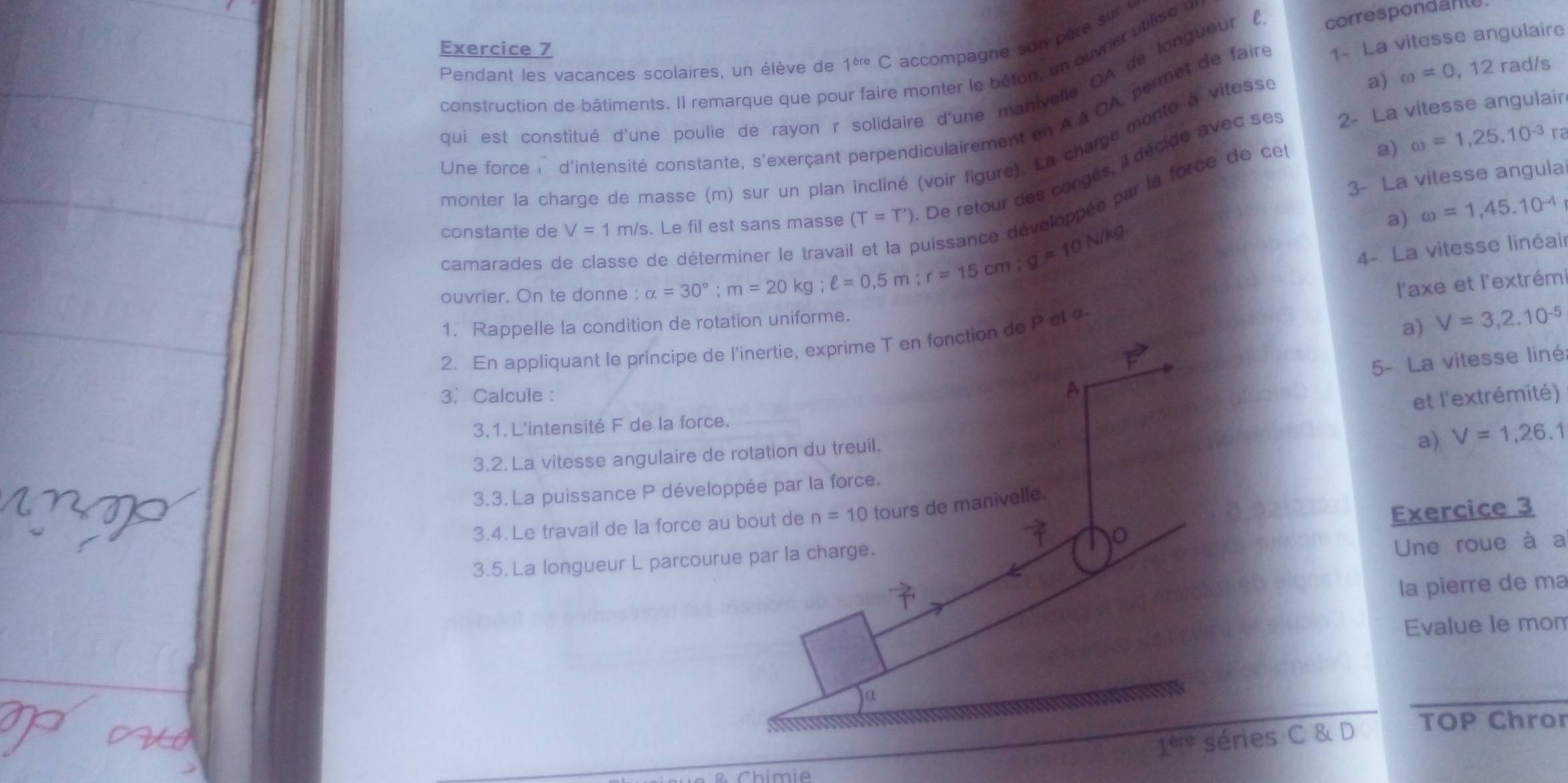 Pendant les vacances scolaires, un élève de 1^(cre) C accompagne son père sur
correspondanle.
construction de bâtiments. Il remarque que pou re monter le béton, un ouvrier utilise a
a) omega =0,12 rad/s
qui est constitué d'une poulie de rayon r solidaire d'une manivelie OA de longueur (
Une force i d'intensité constante, s'exerçant perpendiculairement en À à OA, permet de faire 1- La vitesse angulaire
2- La vitesse angulair
a) omega =1,25.10^(-3)r
monter la charge de masse (m) sur un plan incliné (voir figure). La charge monté à vitesse
3- La vitesse angula
constante de V=1m/s. Le fil est sans masse (T=T') De retour des congés, il décide avec se
oppée par la force de ce
a) omega =1,45.10^(-4)
camarades de classe de déterminer le a
ouvrier. On te donne : alpha =30°;m=20kg;ell =0.5m;r=15cm;g=10N/kg
4- La vitesse linéair
l'axe et l'extrém
1. Rappelle la conditic de rotation uniforme.
2. En appliquant le principe de l'inertie, exprime T en fonction de P et α
a) V=3,2.10^(-5)
3. Calcule :
A 5- La vitesse liné
et l'extrémité)
3.1. L'intensité F de la force.
a) V=1,26.1
3.2. La vitesse angulaire de rotation du treuil.
3.3. La puissance P développée par la force.
3.4. Le travail de la force au bout de n=10 tours de manivelle.
3.5. La longueur L parcourue par la charge. Exercice 3
Une roue à a
la pierre de ma
Evalue le mom
α
1^(ere) séries C & D TOP Chror
Chimie