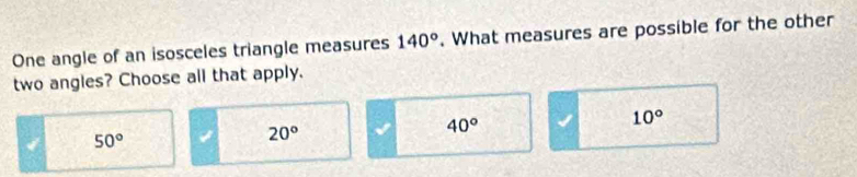 One angle of an isosceles triangle measures 140°. What measures are possible for the other
two angles? Choose all that apply.
I 50°
20°
40°
10°