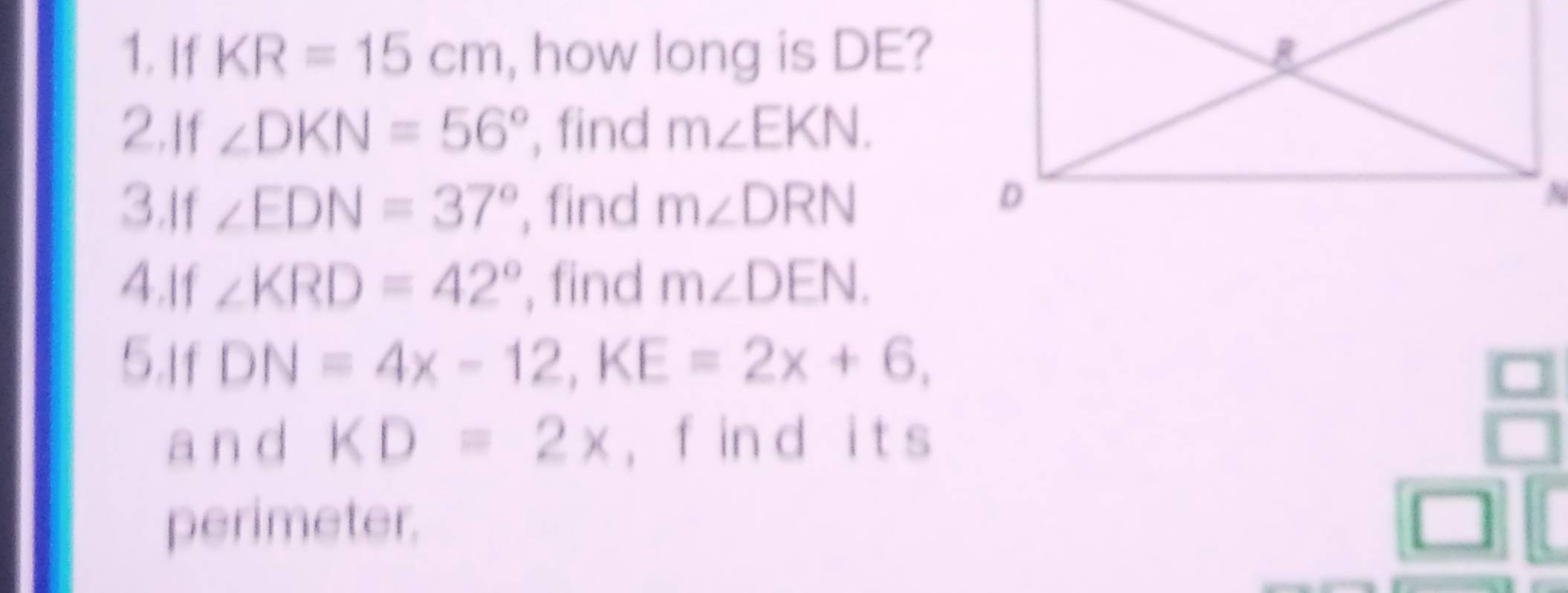 If KR=15cm , how long is DE? 
2.If ∠ DKN=56° , find m∠ EKN. 
3.If ∠ EDN=37° , find m∠ DRN
4.If ∠ KRD=42° , find m∠ DEN. 
5.If DN=4x-12, KE=2x+6, 
a n d KD=2* , f in d i t s 
perimeter.