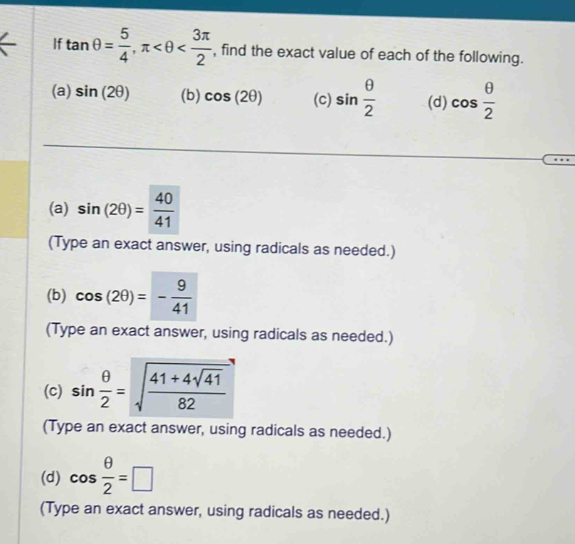 If tan θ = 5/4 , π , find the exact value of each of the following. 
(a) sin (2θ ) (b) cos (2θ ) (c) sin  θ /2  (d) cos  θ /2 
(a) sin (2θ )= 40/41 
(Type an exact answer, using radicals as needed.) 
(b) cos (2θ )=- 9/41 
(Type an exact answer, using radicals as needed.) 
(c) sin  θ /2 =sqrt(frac 41+4sqrt 41)82
(Type an exact answer, using radicals as needed.) 
(d) cos  θ /2 =□
(Type an exact answer, using radicals as needed.)