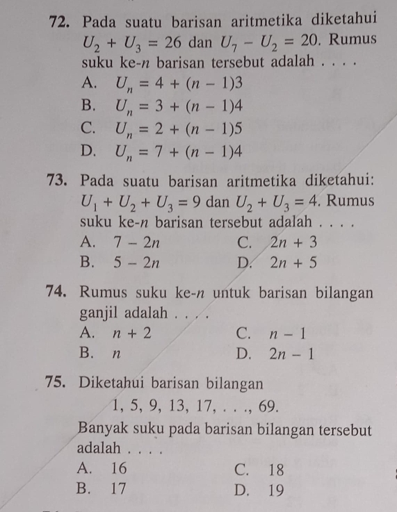 Pada suatu barisan aritmetika diketahui
U_2+U_3=26 dan U_7-U_2=20. Rumus
suku ke-n barisan tersebut adalah . . . .
A. U_n=4+(n-1)3
B. U_n=3+(n-1)4
C. U_n=2+(n-1)5
D. U_n=7+(n-1)4
73. Pada suatu barisan aritmetika diketahui:
U_1+U_2+U_3=9 dan U_2+U_3=4. Rumus
suku ke-n barisan tersebut adalah . . . .
A. 7-2n C. 2n+3
B. 5-2n D. 2n+5
74. Rumus suku ke-n untuk barisan bilangan
ganjil adalah . . . .
A. n+2 C. n-1
B. n D. 2n-1
75. Diketahui barisan bilangan
1, 5, 9, 13, 17, . . ., 69.
Banyak suku pada barisan bilangan tersebut
adalah . . . .
A. 16 C. 18
B. 17 D. 19