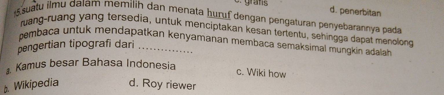 C. grafs d. penerbitan
15. suatu ilmu dalam memilih dan menata huruf dengan pengaturan penyebarannya pada
ruang-ruang yang tersedia, untuk menciptakan kesan tertentu, sehingga dapat menolong
pembaca untuk mendapatkan kenyamanan membaca semaksimal mungkin adalah 
pengertian tipografi dari _. Kamus besar Bahasa Indonesia
c. Wiki how
b. Wikipedia d. Roy riewer