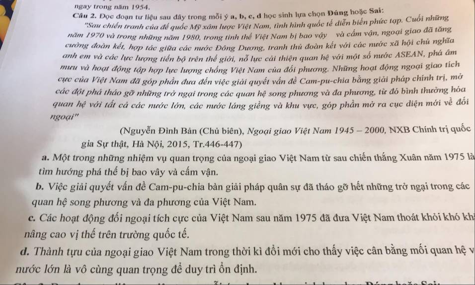 ngay trong năm 1954.
Câu 2. Đọc đoạn tư liệu sau đây trong mỗi ý a, b, c, đ học sinh lựa chọn Đúng hoặc Sai:
'Sau chiến tranh của để quốc Mỹ xâm lược Việt Nam, tình hình quốc tế diễn biến phức tạp. Cuối những
năm 1970 và trong những năm 1980, trong tinh thể Việt Nam bị bao vậy và cấm vận, ngoại giao đã tăng
cường đoàn kết, hợp tác giữa các nước Đông Dương, tranh thủ đoàn kết với các nước xã hội chủ nghĩa
anh em và các lực lượng tiền bộ trên thể giới, nỗ lực cải thiện quan hệ với một số nước ASEAN, phá âm
mưu và hoạt động tập hợp lực lượng chồng Việt Nam của đổi phương. Những hoạt động ngoại giao tích
cực của Việt Nam đã góp phần đưa đến việc giải quyết vấn đề Cam-pu-chia bằng giải pháp chính trị, mở
các đột phá tháo gỡ những trở ngại trong các quan hệ song phương và đa phương, từ đó bình thường hóa
quan hệ với tất cả các nước lớn, các nước láng giềng và khu vực, góp phần mở ra cục diện mới về đối
ngoại''
(Nguyễn Đình Bản (Chủ biên), Ngoại giao Việt Nam 1945 - 2000, NXB Chính trị quốc
gia Sự thật, Hà Nội, 2015, Tr.446-447)
a. Một trong những nhiệm vụ quan trọng của ngoại giao Việt Nam từ sau chiến thắng Xuân năm 1975 là
tìm hướng phá thế bị bao vây và cấm vận.
b. Việc giải quyết vấn đề Cam-pu-chia bàn giải pháp quân sự đã tháo gỡ hết những trở ngại trong các
quan hệ song phương và đa phương của Việt Nam.
c. Các hoạt động đối ngoại tích cực của Việt Nam sau năm 1975 đã đưa Việt Nam thoát khỏi khó kh
nâng cao vị thế trên trường quốc tế.
d. Thành tựu của ngoại giao Việt Nam trong thời kì đổi mới cho thấy việc cân bằng mối quan hệ và
nước lớn là vô cùng quan trọng để duy trì ổn định.