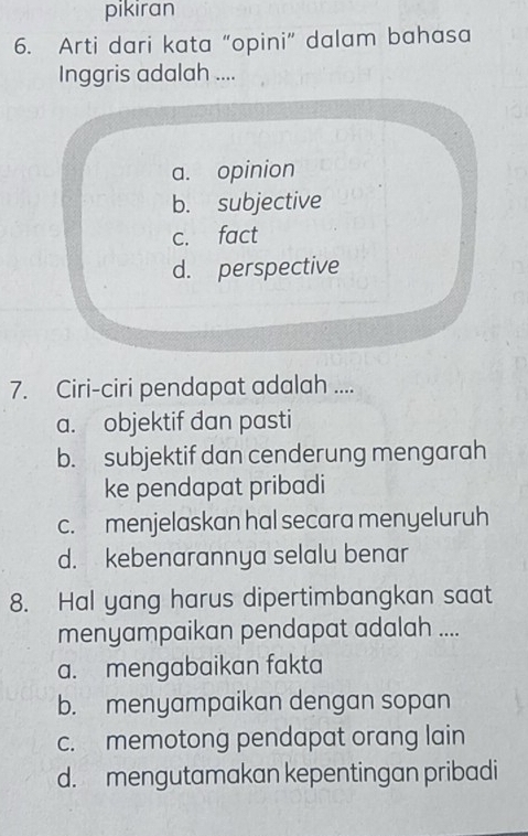 pikiran
6. Arti dari kata “opini” dalam bahasa
Inggris adalah ....
a. opinion
b. subjective
c. fact
d. perspective
7. Ciri-ciri pendapat adalah ....
a. objektif đan pasti
b. subjektif dan cenderung mengarah
ke pendapat pribadi
c. menjelaskan hal secara menyeluruh
d. kebenarannya selalu benar
8. Hal yang harus dipertimbangkan saat
menyampaikan pendapat adalah ....
a. mengabaikan fakta
b. menyampaikan dengan sopan
c. memotong pendapat orang lain
d. mengutamakan kepentingan pribadi