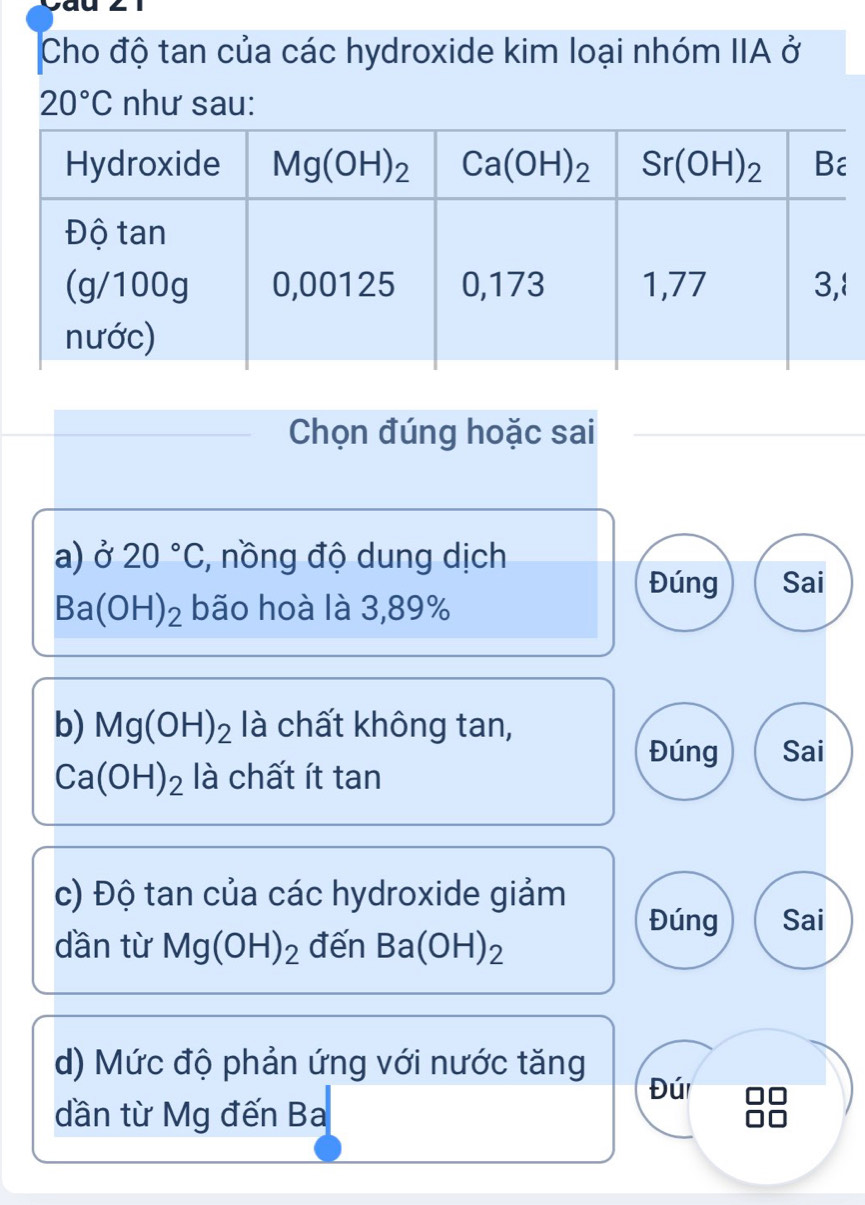 Cho độ tan của các hydroxide kim loại nhóm IIA ở
20°C như sau:
Chọn đúng hoặc sai
a) ở 20°C , nồng độ dung dịch
Đúng Sai
Ba(OH)_2 bão hoà là 3,89%
b) Mg(OH)_2 là chất không tan,
Đúng Sai
Ca(OH)_2 là chất ít tan
c) Độ tan của các hydroxide giảm
Đúng Sai
dần từ Mg(OH)_2 đến Ba(OH)_2
d) Mức độ phản ứng với nước tăng
Đú
dần từ Mg đến Ba