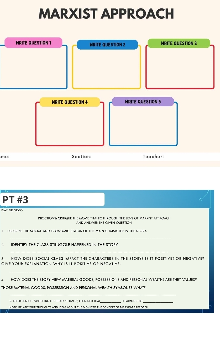 MARXIST APPROACH 
WRITE QUESTION 1 WRITE QUESTION 2 WRITE QUESTION 3 
WRITE QUESTION 4 WRITE QUESTION 5 
me: Section: Teacher: 
PT #3 
PLAY THE VIDEO 
DIRECTIONS: CRITIQUE THE MOVIE TITANIC THROUGH THE LENS OF MARXIST APPROACH 
AND ANSWER THE GIVEN QUESTION 
1. DESCRIBE THE SOCIAL AND ECONOMIC STATUS OF THE MAIN CHARACTER IN THE STORY. 
_ 
2. IDENTIFY THE CLASS STRUGGLE HAPPENED IN THE STORY 
_ 
3. HOW DOES SOCIAL CLASS IMPACT THE CHARACTERS IN THE STORY? IS IT POSITIVE? OR NEGATIVE? 
GIVE YOUR EXPLANATION WHY IS IT POSITIVE OR NEGATIVE. 
_ 
4. HOW DOES THE STORY VIEW MATERIAL GOODS, POSSESSIONS AND PERSONAL WEALTH? ARE THEY VALUED? 
THOSE MATERIAL GOODS, POSSESSION AND PERSONAL WEALTH SYMBOLIZE WHAT? 
_ 
5. AFTER READING/WATCHING THE STORY “TITANIC”, I REALIZED THAT_ I LEARNED THAT_ 
NOTE: RELATE YOUR THOUGHTS AND IDEAS ABOUT THE MOVIE TO THE CONCEPT OF MARXISM APPROACH.