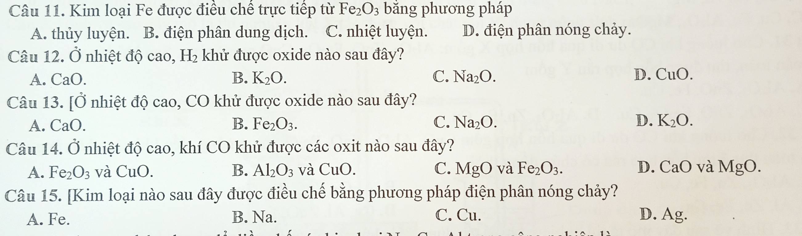 Kim loại Fe được điều chế trực tiếp từ Fe_2O_3 bằng phương pháp
A. thủy luyện. B. điện phân dung dịch. C. nhiệt luyện. D. điện phân nóng chảy.
Câu 12. Ở nhiệt độ cao, H_2 khử được oxide nào sau đây?
A. CaO. B. K_2O. C. Na_2O. D. CuO. 
Câu 13. [Ở nhiệt độ cao, CO khử được oxide nào sau đây?
A. C a( B. Fe_2O_3. C. Na_2O. D. K_2O. 
Câu 14. Ở nhiệt độ cao, khí CO khử được các oxit nào sau đây?
A. Fe_2O_3 và CuO. B. Al_2O_3 và CuO. C. MgO và Fe_2O_3. D. CaO và MgO. 
Câu 15. [Kim loại nào sau đây được điều chế bằng phương pháp điện phân nóng chảy?
A. Fe. B. Na. C. Cu. D. Ag.