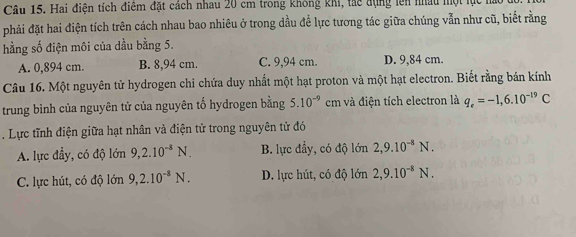 Hai điện tích điệm đặt cách nhau 20 cm trong không khi, tác dụng lên nhâu một lực nào
phải đặt hai điện tích trên cách nhau bao nhiêu ở trong dầu để lực tương tác giữa chúng vẫn như cũ, biết rằng
hằng số điện môi của dầu bằng 5.
A. 0,894 cm. B. 8,94 cm. C. 9,94 cm. D. 9,84 cm.
Câu 16. Một nguyên tử hydrogen chỉ chứa duy nhất một hạt proton và một hạt electron. Biết rằng bán kính
trung bình của nguyên tử của nguyên tố hydrogen bằng 5.10^(-9) . cm và điện tích electron là q_e=-1,6.10^(-19)C. Lực tĩnh điện giữa hạt nhân và điện tử trong nguyên tử đó
B. lực đẩy, có độ lớn
A. lực đầy, có độ lớn 9, 2.10^(-8)N. 2, 9.10^(-8)N.
C. lực hút, có độ lớn 9, 2.10^(-8)N. D. lực hút, có độ lớn 2, 9.10^(-8)N.