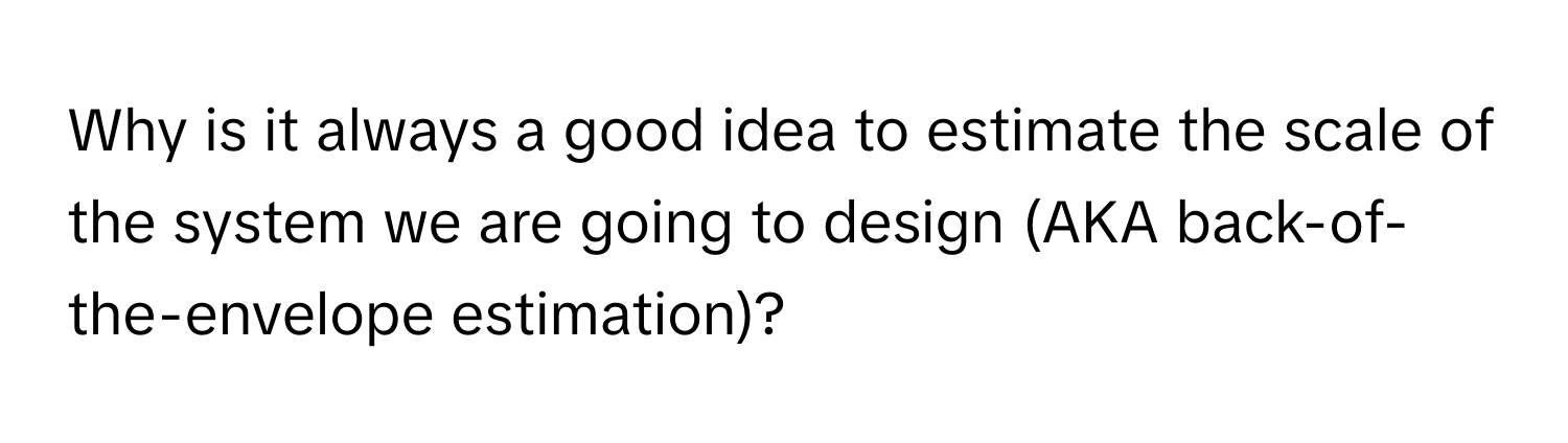 Why is it always a good idea to estimate the scale of the system we are going to design (AKA back-of-the-envelope estimation)?