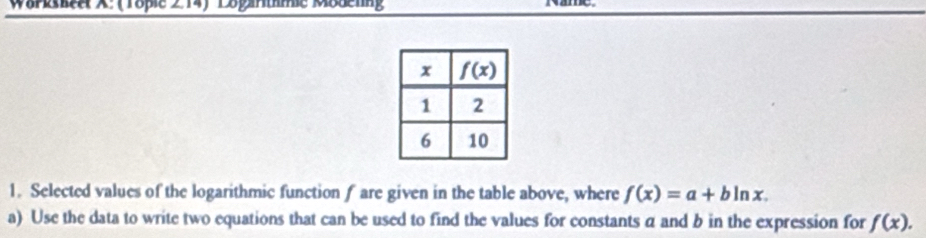 Wurkskee X:(Tople 2 14)Eogantme Modenng
1. Selected values of the logarithmic function f are given in the table above, where f(x)=a+bln x.
a) Use the data to write two equations that can be used to find the values for constants α and b in the expression for f(x).