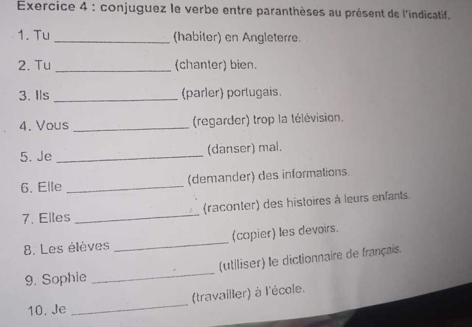 conjuguez le verbe entre paranthèses au présent de l'indicatif. 
1. Tu _(habiter) en Angleterre. 
2. Tu _(chanter) bien. 
3. Ils _(parler) porlugais. 
4. Vous _(regarder) trop la télévision. 
5. Je _(danser) mal. 
6. Elle _(demander) des informations. 
7. Elles _(raconter) des histoires à leurs enfants. 
8. Les élèves _(copier) les devoirs. 
9. Sophie _(utiliser) le dictionnaire de français. 
10. Je _(travailler) à l'école.