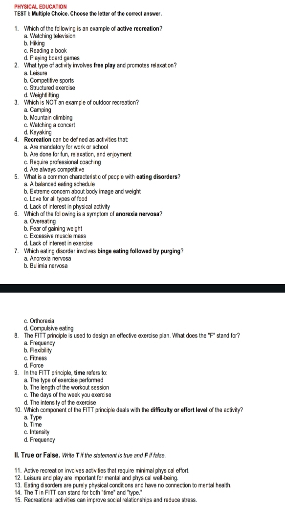 PHYSICAL EDUCATION
TEST I: Multiple Choice. Choose the letter of the correct answer.
1. Which of the following is an example of active recreation?
a. Watching television
b. Hiking
c. Reading a book
d. Playing board games
2. What type of activity involves free play and promotes relaxation?
a. Leisure
b. Competitive sports
c. Structured exercise
d. Weightlifting
3. Which is NOT an example of outdoor recreation?
a. Camping
b. Mountain climbing
c. Watching a concert
d. Kayaking
4. Recreation can be defined as activities that:
a. Are mandatory for work or school
b. Are done for fun, relaxation, and enjoyment
c. Require professional coaching
d. Are always competitive
5. What is a common characteristic of people with eating disorders?
a. A balanced eating schedule
b. Extreme concern about body image and weight
c. Love for all types of food
d. Lack of interest in physical activity
6. Which of the following is a symptom of anorexia nervosa?
a. Overeating
b. Fear of gaining weight
c. Excessive muscle mass
d. Lack of interest in exercise
7. Which eating disorder involves binge eating followed by purging?
a. Anorexia nervosa
b. Bulimia nervosa
c. Orthorexia
d. Compulsive eating
8. The FITT principle is used to design an effective exercise plan. What does the°F° stand for?
a. Frequency
b. Flexibility
c. Fitness
d. Force
9. In the FITT principle, time refers to:
a. The type of exercise performed
b. The length of the workout session
c. The days of the week you exercise
d. The intensity of the exercise
10. Which component of the FITT principle deals with the difficulty or effort level of the activity?
a. Type
b. Time
c. Intensity
d. Frequency
II. True or False. Write T if the statement is true and F if false
11. Active recreation involves activities that require minimal physical effort.
12. Leisure and play are important for mental and physical well-being.
13. Eating disorders are purely physical conditions and have no connection to mental health.
14. The T in FITT can stand for both "time" and "type."
15. Recreational activities can improve social relationships and reduce stress.