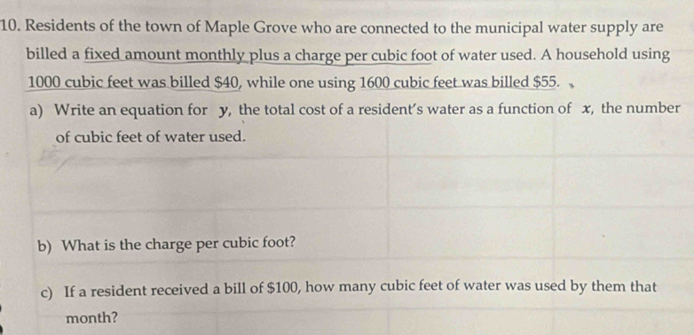 Residents of the town of Maple Grove who are connected to the municipal water supply are 
billed a fixed amount monthly plus a charge per cubic foot of water used. A household using
1000 cubic feet was billed $40, while one using 1600 cubic feet was billed $55. 
a) Write an equation for y, the total cost of a resident’s water as a function of x, the number 
of cubic feet of water used. 
b) What is the charge per cubic foot? 
c) If a resident received a bill of $100, how many cubic feet of water was used by them that
month?