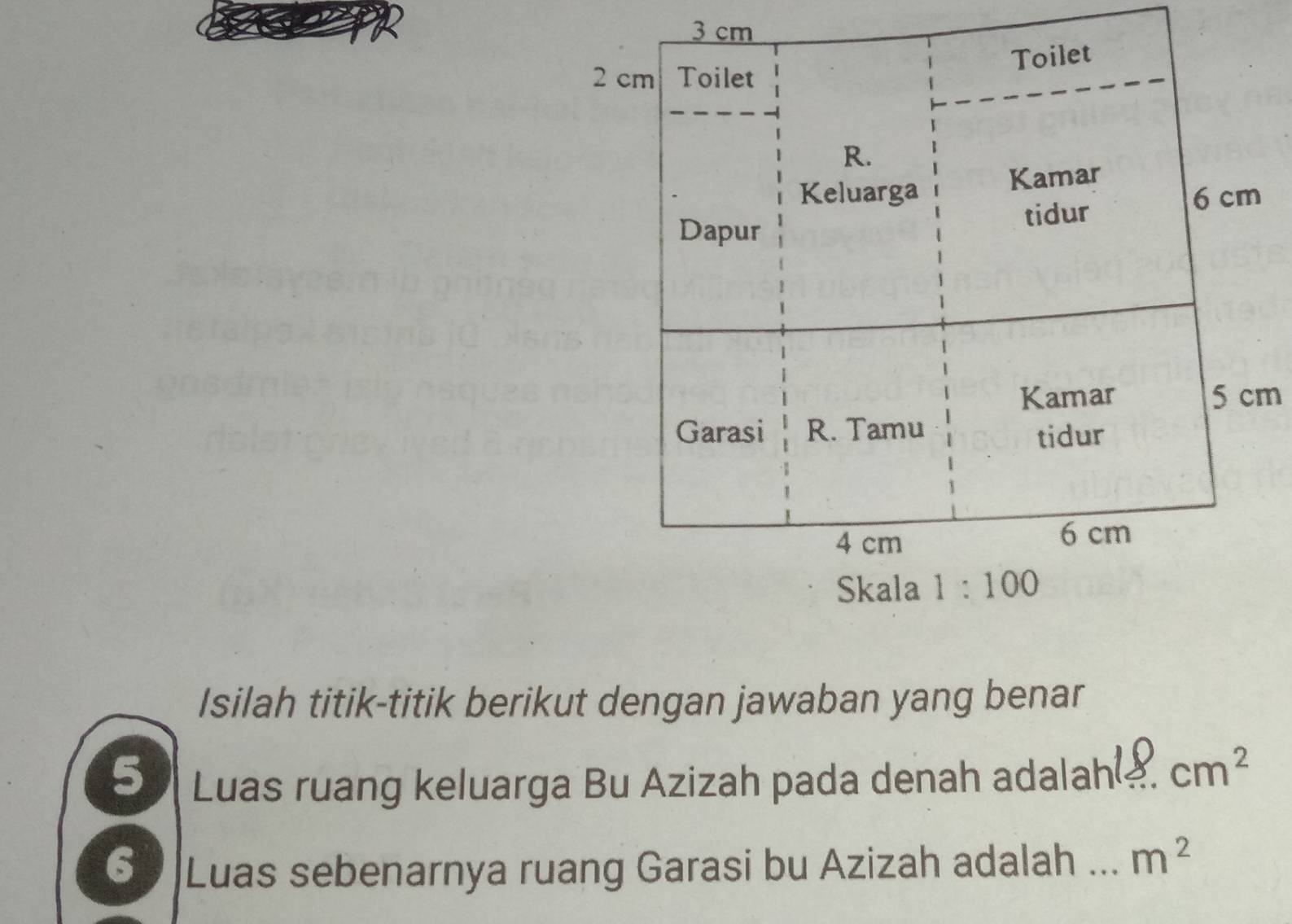 3 cm
Toilet
2 cm Toilet 
R. 
Keluarga Kamar
6 cm
Dapur tidur 
Kamar 5 cm
Garasi R. Tamu 
tidur
4 cm 6 cm
Skala 1:100
Isilah titik-titik berikut dengan jawaban yang benar 
5 Luas ruang keluarga Bu Azizah pada denah adalah _ cm^2
6 Luas sebenarnya ruang Garasi bu Azizah adalah _ m^2