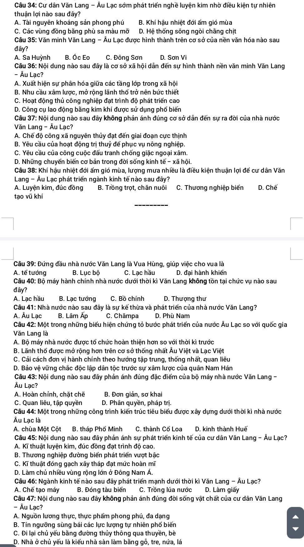 Cư dân Văn Lang - Âu Lạc sớm phát triển nghề luyện kim nhờ điều kiện tự nhiên
thuận lợi nào sau đây?
A. Tài nguyên khoáng sản phong phú B. Khí hậu nhiệt đới ẩm gió mùa
C. Các vùng đồng bằng phù sa màu mỡ D. Hệ thống sông ngòi chằng chịt
Câu 35: Văn minh Văn Lang - Âu Lạc được hình thành trên cơ sở của nền văn hóa nào sau
đây?
A. Sa Huỳnh B. Óc Eo C. Đông Sơn D. Sơn Vi
Câu 36: Nội dung nào sau đây là cơ sở xã hội dẫn đến sự hình thành nền văn minh Văn Lang
- Âu Lạc?
A. Xuất hiện sự phân hóa giữa các tầng lớp trong xã hội
B. Nhu cầu xâm lược, mở rộng lãnh thổ trở nên bức thiết
C. Hoạt động thủ công nghiệp đạt trình độ phát triển cao
D. Công cụ lao động bằng kim khí được sử dụng phố biến
Câu 37: Nội dung nào sau đây không phản ánh đúng cơ sở dẫn đến sự ra đời của nhà nước
Văn Lang - Âu Lạc?
A. Chế độ công xã nguyên thủy đạt đến giai đoạn cực thịnh
B. Yêu cầu của hoạt động trị thuỷ để phục vụ nông nghiệp.
C. Yêu cầu của công cuộc đấu tranh chống giặc ngoại xâm.
D. Những chuyển biến cơ bản trong đời sống kinh a that e-xhat a hội.
Câu 38: Khí hậu nhiệt đới ẩm gió mùa, lượng mưa nhiều là điều kiện thuận lợi để cư dân Văn
Lang - Âu Lạc phát triển ngành kinh tế nào sau đây?
A. Luyện kim, đúc đồng B. Trồng trọt, chăn nuôi C. Thương nghiệp biển D. Chế
tạo vũ khí
Câu 39: Đứng đầu nhà nước Văn Lang là Vua Hùng, giúp việc cho vua là
A. tể tướng B. Lục bộ C. Lạc hầu D. đại hành khiển
Câu 40: Bộ máy hành chính nhà nước dưới thời kì Văn Lang không tồn tại chức vụ nào sau
đây?
A. Lạc hầu B. Lạc tướng C. Bồ chính D. Thượng thư
Câu 41: Nhà nước nào sau đây là sự kế thừa và phát triển của nhà nước Văn Lang?
A. Âu Lạc B. Lâm Ấp C. Chămpa D. Phù Nam
Câu 42: Một trong những biểu hiện chứng tỏ bước phát triển của nước Âu Lạc so với quốc gia
Văn Lang là
A. Bộ máy nhà nước được tổ chức hoàn thiện hơn so với thời kì trước
B. Lãnh thổ được mở rộng hơn trên cơ sở thống nhất Âu Việt và Lạc Việt
C. Cải cách đơn vị hành chính theo hướng tập trung, thống nhất, quan liêu
D. Bảo vệ vững chắc độc lập dân tộc trước sự xâm lược của quân Nam Hán
Câu 43: Nội dung nào sau đây phản ánh đúng đặc điểm của bộ máy nhà nước Văn Lang -
Âu Lạc?
A. Hoàn chỉnh, chặt chẽ B. Đơn giản, sơ khai
C. Quan liêu, tập quyền D. Phân quyền, pháp trị.
Câu 44: Một trong những công trình kiến trúc tiêu biểu được xây dựng dưới thời kì nhà nước
Âu Lạc là
A. chùa Một Cột B. tháp Phổ Minh C. thành Cổ Loa D. kinh thành Huế
Câu 45: Nội dung nào sau đây phản ánh sự phát triển kinh tế của cư dân Văn Lang - Âu Lạc?
A. Kĩ thuật luyện kim, đúc đồng đạt trình độ cao.
B. Thương nghiệp đường biển phát triển vượt bậc
C. Kĩ thuật đóng gạch xây tháp đạt mức hoàn mĩ
D. Làm chủ nhiều vùng rộng lớn ở Đông Nam Á.
Câu 46: Ngành kinh tế nào sau đây phát triển mạnh dưới thời kì Văn Lang - Âu Lạc?
A. Chế tạo máy B. Đóng tàu biển C. Trồng lúa nước D. Làm giấy
Câu 47: Nội dung nào sau đây không phản ánh đúng đời sống vật chất của cư dân Văn Lang
- Âu Lạc?
A. Nguồn lương thực, thực phẩm phong phú, đa dạng
B. Tín ngưỡng sùng bái các lực lượng tự nhiên phổ biến
C. Đi lại chủ yếu bằng đường thủy thông qua thuyền, bè
D. Nhà ở chủ yếu là kiểu nhà sàn làm bằng gỗ, tre, nứa, lá