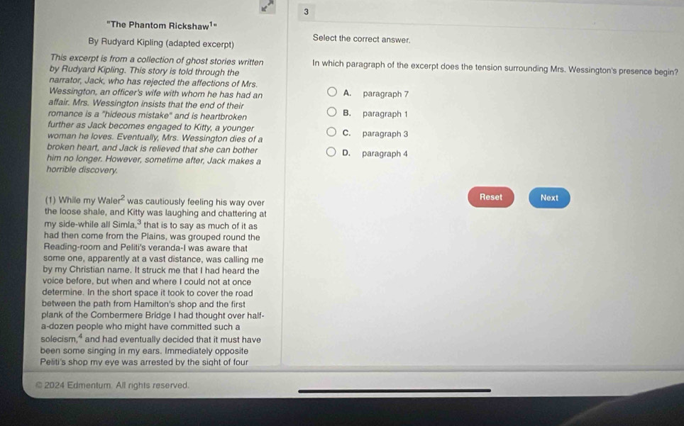 3
"The Phantom Rickshaw¹"
Select the correct answer.
By Rudyard Kipling (adapted excerpt)
This excerpt is from a collection of ghost stories written In which paragraph of the excerpt does the tension surrounding Mrs. Wessington's presence begin?
by Rudyard Kipling. This story is told through the
narrator, Jack, who has rejected the affections of Mrs.
Wessington, an officer's wife with whom he has had an A. paragraph 7
affair. Mrs. Wessington insists that the end of their
romance is a "hideous mistake" and is heartbroken B. paragraph 1
further as Jack becomes engaged to Kitty, a younger C. paragraph 3
woman he loves. Eventually, Mrs. Wessington dies of a
broken heart, and Jack is relieved that she can bother D. paragraph 4
him no longer. However, sometime after, Jack makes a
horrible discovery.
(1) While my Wale 2 was cautiously feeling his way over Reset Next
the loose shale, and Kitty was laughing and chattering at
my side-while all Simla,³ that is to say as much of it as
had then come from the Plains, was grouped round the
Reading-room and Peliti's veranda-I was aware that
some one, apparently at a vast distance, was calling me
by my Christian name. It struck me that I had heard the
voice before, but when and where I could not at once
determine. In the short space it took to cover the road
between the path from Hamilton's shop and the first
plank of the Combermere Bridge I had thought over half-
a-dozen people who might have committed such a
solecism and had eventually decided that it must have
been some singing in my ears. Immediately opposite
Peliti's shop my eye was arrested by the sight of four
* 2024 Edmentum. All rights reserved.