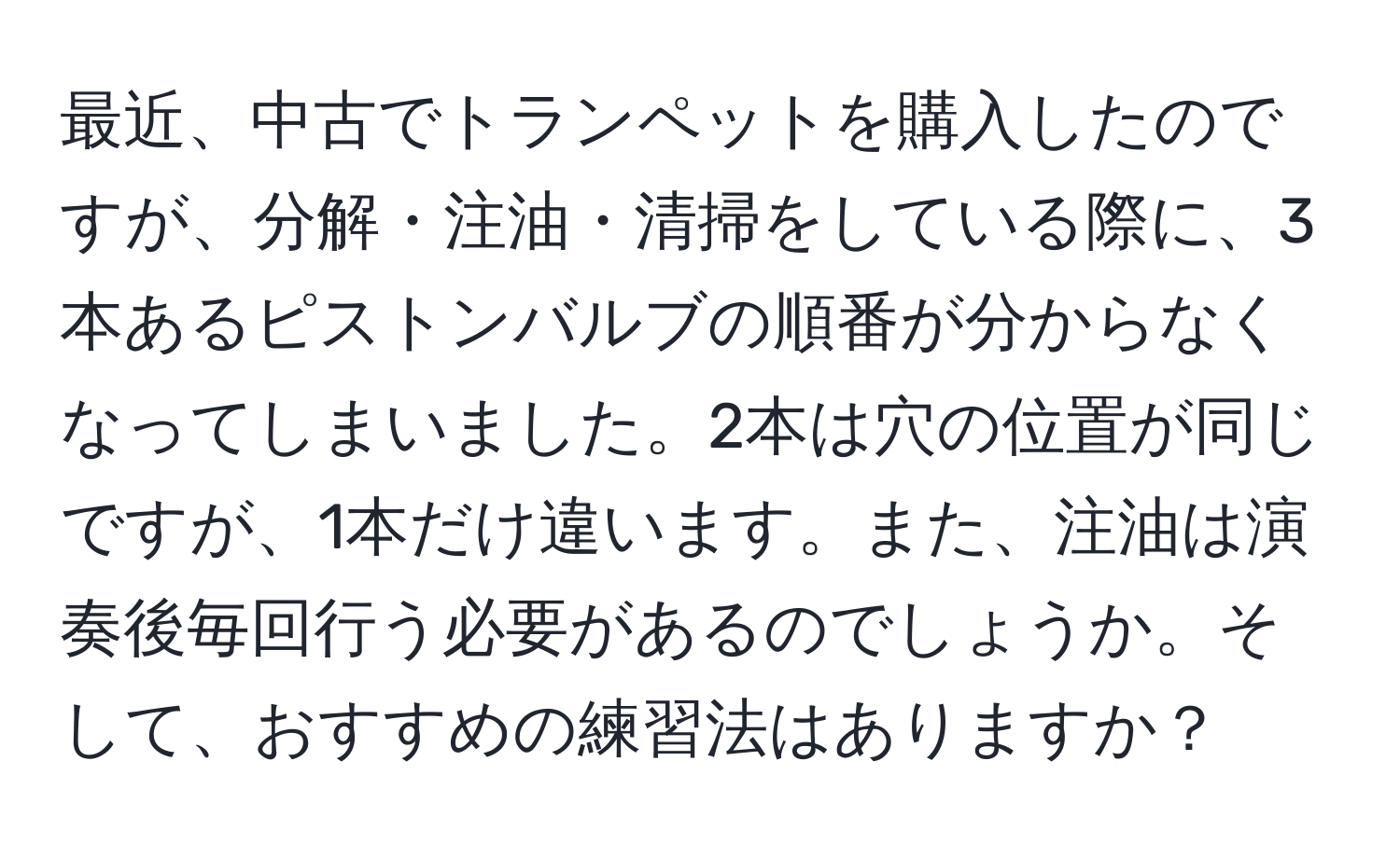 最近、中古でトランペットを購入したのですが、分解・注油・清掃をしている際に、3本あるピストンバルブの順番が分からなくなってしまいました。2本は穴の位置が同じですが、1本だけ違います。また、注油は演奏後毎回行う必要があるのでしょうか。そして、おすすめの練習法はありますか？