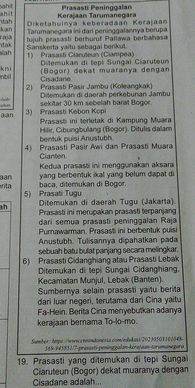 ahit Prasasti Peninggalan
ahit Kerajaan Tarumanegara
tah Diketahuinya keberadaan Kerajaan
kan Tarumanegara ini dari peninggalannya berupa
raja tujuh prasasti berhuruf Pallawa berbahasa
tak Sanskerta yaitu sebagai berikut.
lah 1) Prasasti Ciaruteun (Ciampea)
Ditemukan di tepi Sungai Ciaruteun
kni (Bogor) dekat muaranya dengan
mbil Cisadane.
2) Prasasti Pasir Jambu (Koleangkak)
Ditemukan di daerah perkebunan Jambu
bab
uhan sekitar 30 km sebelah barat Bogor.
aan 3) Prasasti Kebon Kopi
Prasasti ini terletak di Kampung Muara
Hilir, Cibungbulang (Bogor). Ditulis dalam
bentuk puisi Anustubh.
4) Prasasti Pasir Awi dan Prasasti Muara
Cianten.
Kedua prasasti ini menggunakan aksara
aan yang berbentuk ikal yang belum dapat di
érita baca, ditemukan di Bogor.
5) Prasati Tugu
ah Ditemukan di daerah Tugu (Jakarta).
Prasasti ini merupakan prasasti terpanjang
dari semua prasasti peninggalan Raja
Purnawarman. Prasasti ini berbentuk puisi
Anustubh. Tulisannya dipahatkan pada
sebuah batu bulat panjang secara melingkar.
6) Prasasti Cidanghiang atau Prasasti Lebak
Ditemukan di tepi Sungai Cidanghiang,
Kecamatan Munjul, Lebak (Banten).
Sumbernya selain prasasti yaitu berita
dari luar negeri, terutama dari Cina yaitu
Fa-Hein. Berita Cina menyebutkan adanya
kerajaan bernama To-lo-mo.
Sumber: https://www.cnnindonesia.com/edukasi/20230503101048-
569-945851/7-prasasti-peninggalan-kerajaan-tarumanegara
19. Prasasti yang ditemukan di tepi Sungai
Ciaruteun (Bogor) dekat muaranya dengan
Cisadane adalah...