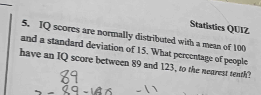 Statistics QUIZ 
5. IQ scores are normally distributed with a mean of 100
and a standard deviation of 15. What percentage of people 
have an IQ score between 89 and 123, to the nearest tenth?