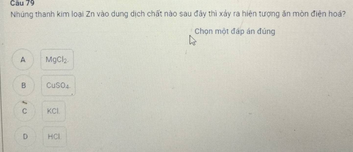 Nhúng thanh kim loại Zn vào dung dịch chất nào sau đây thì xảy ra hiện tượng ăn mòn điện hoá?
Chọn một đáp án đúng
A MgCl_2.
B CuSO_4.
C KCl
D HCl