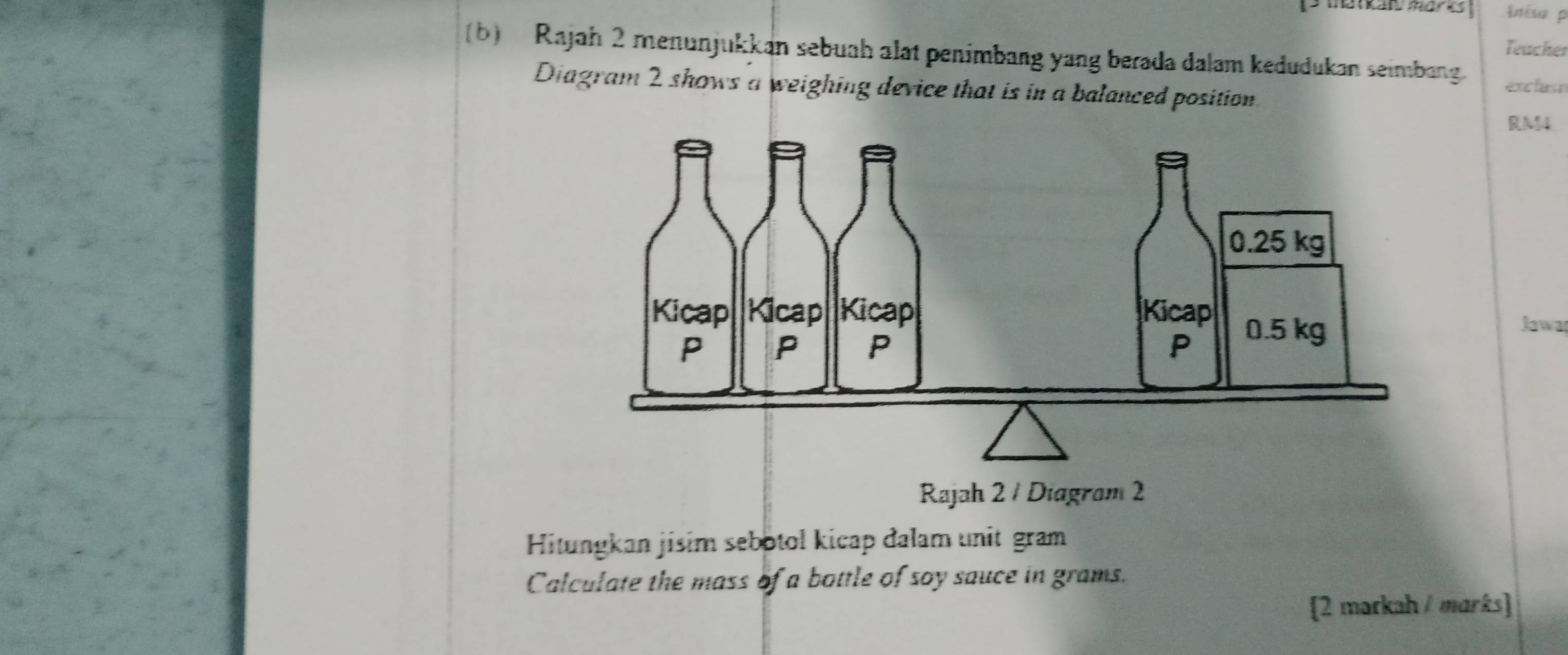 inisa p 
Teacher 
(b) Rajah 2 menunjukkan sebuah alat penimbang yang berada dalam kedudukan seimbang. 
excluse 
Diagram 2 shows a weighing device that is in a balanced position.
RM4
Jawa 
Rajah 2 / Diagram 2 
Hitungkan jisim sebotol kicap đalam unit gram 
Calculate the mass of a bottle of soy sauce in grams. 
2 markah / marks]