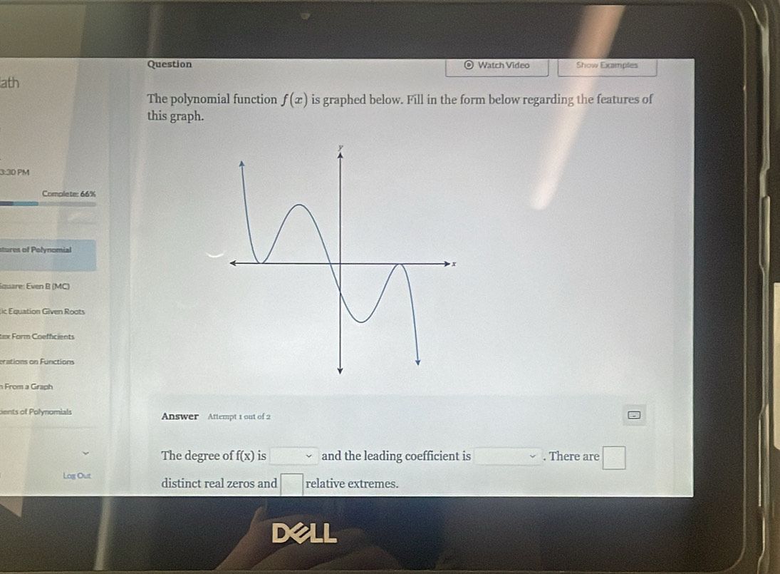 Question Watch Video Show Examples 
ath 
The polynomial function f(x) is graphed below. Fill in the form below regarding the features of 
this graph. 
3:30 PM 
Comolete: 66% 
stures of Polynomial 
Square: Even B (MC) 
(ic Equation Given Roots 
tex Form Coeffcients 
erations on Functions 
n From a Graph 
cents of Polynomials Answer Attempt 1 out of 2 
The degree of f(x) is v and the leading coefficient is . There are □ 
Log Out distinct real zeros and □ relative extremes. 
D a IL