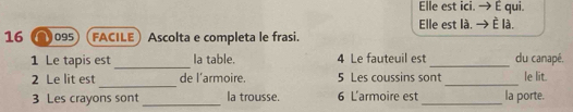 Elle est ici. É qui. 
Elle est là. È là. 
16 095 FACILE Ascolta e completa le frasi. 
_ 
1 Le tapis est Ia table. 4 Le fauteuil est _du canapé. 
_ 
2 Le lit est de l’armoire. 5 Les coussins sont_ le lit. 
3 Les crayons sont _la trousse. 6 L'armoire est _la porte.