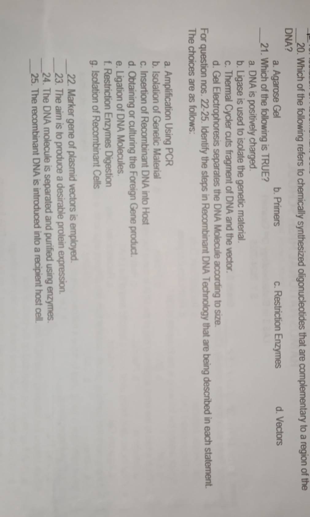 Which of the following refers to chemically synthesized oligonucleotides that are complementary to a region of the
DNA?
a. Agarose Gel b. Primers c. Restriction Enzymes d. Vectors
_21. Which of the following is TRUE?
a. DNA is positively charged.
b. Ligase is used to isolate the genetic material.
c. Thermal Cycler cuts fragment of DNA and the vector.
d. Gel Electrophoresis separates the DNA Molecule according to size.
For question nos. 22-25. Identify the steps in Recombinant DNA Technology that are being described in each statement.
The choices are as follows:
a. Amplification Using PCR
b. Isolation of Genetic Material
c. Insertion of Recombinant DNA into Host
d. Obtaining or culturing the Foreign Gene product.
e. Ligation of DNA Molecules.
f. Restriction Enzymes Digestion
g. Isolation of Recombinant Cells
_22. Marker gene of plasmid vectors is employed.
_23. The aim is to produce a desirable protein expression.
_24. The DNA molecule is separated and purified using enzymes.
_
25. The recombinant DNA is introduced into a recipient host cell.
