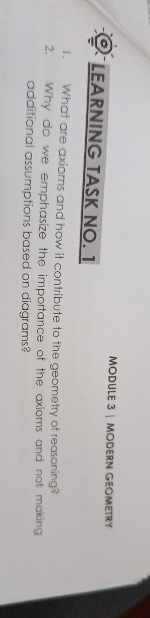 MODULE 3 | MODERN GEOMETRY 
LEARNING TASK NO. 1 
1. What are axioms and how it contribute to the geometry of reasoning? 
2. Why do we emphasize the importance of the axioms and not making 
additional assumptions based on diagrams?