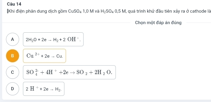 [Khi điện phân dung dịch gồm CuSO_41,0M và H_2SO_40,5M , quá trình khử đầu tiên xảy ra ở cathode là
Chọn một đáp án đúng
A 2H_2O+2eto H_2+2OH^-.
B Cu^(2+)+2eto Cu.
C SO_4^((2-)+4H^+)+2eto SO_2+2H_2O.
D 2H^++2eto H_2.