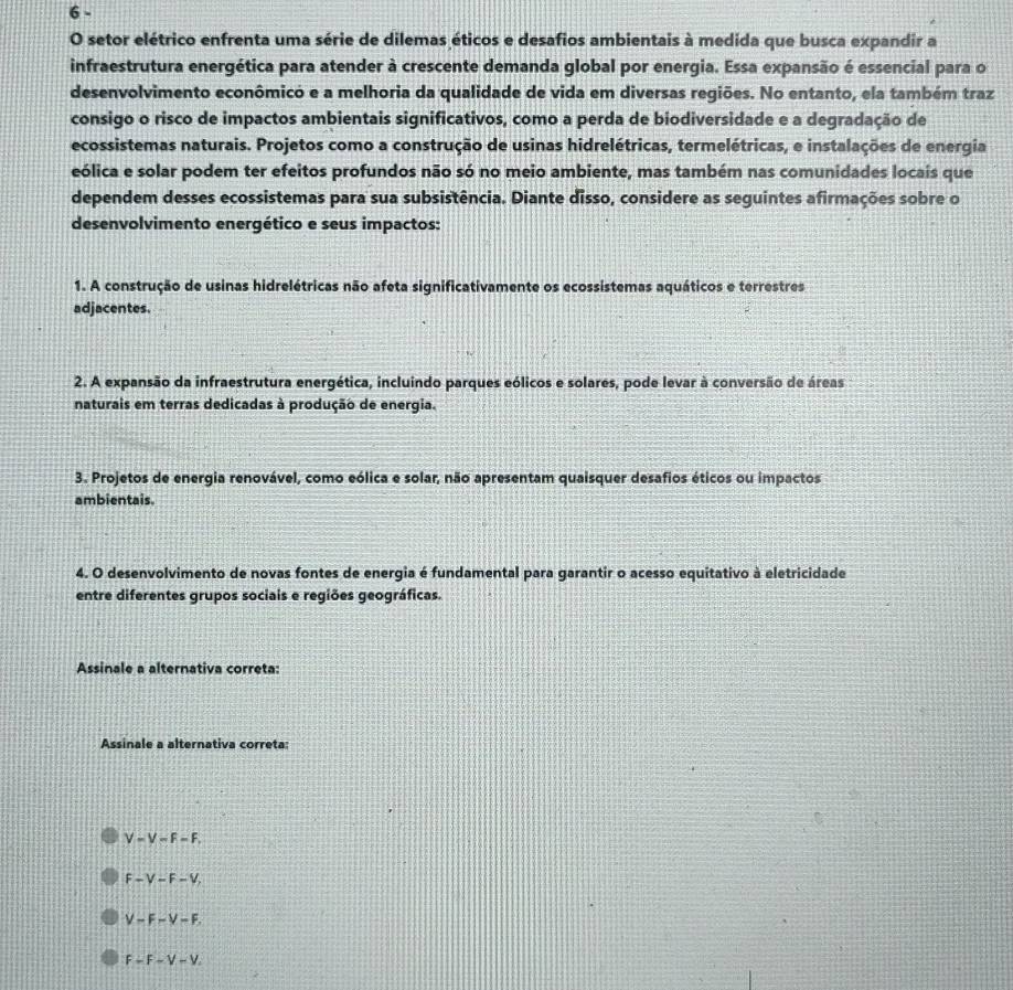 setor elétrico enfrenta uma série de dilemas éticos e desafios ambientais à medida que busca expandir a
infraestrutura energética para atender à crescente demanda global por energia. Essa expansão é essencial para o
desenvolvimento econômico e a melhoria da qualidade de vida em diversas regiões. No entanto, ela também traz
consigo o risco de impactos ambientais significativos, como a perda de biodiversidade e a degradação de
ecossistemas naturais. Projetos como a construção de usinas hidrelétricas, termelétricas, e instalações de energia
eólica e solar podem ter efeitos profundos não só no meio ambiente, mas também nas comunidades locais que
dependem desses ecossistemas para sua subsistência. Diante disso, considere as seguintes afirmações sobre o
desenvolvimento energético e seus impactos:
1. A construção de usinas hidrelétricas não afeta significativamente os ecossistemas aquáticos e terrestres
adjacentes.
2. A expansão da infraestrutura energética, incluindo parques eólicos e solares, pode levar à conversão de áreas
naturais em terras dedicadas à produção de energia.
3. Projetos de energia renovável, como eólica e solar, não apresentam quaisquer desafios éticos ou impactos
ambientais.
4. O desenvolvimento de novas fontes de energia é fundamental para garantir o acesso equitativo à eletricidade
entre diferentes grupos sociais e regiões geográficas.
Assinale a alternativa correta:
Assinale a alternativa correta:
V-V-F-F.
F-V-F-V,
V-F-V-F.
F-F-V-V.