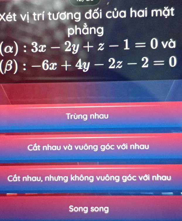 Xét vị trí tương đối của hai mặt
phẳng
(alpha ):3x-2y+z-1=0 và
(beta ):-6x+4y-2z-2=0
Trùng nhau
Cắt nhau và vuông góc với nhau
Cắt nhau, nhưng không vuông góc với nhau
Song song