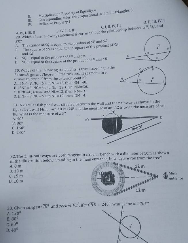 Multiplication Property of Equality 4
III. Corresponding sides are proportional in similar triangles 3
IV. Reflexive Property 1
A. IV, I, III, II B. IV, II, I, III C. I, II, IV, III D. II, III, IV, I
29. Which of the following statement is correct about the relationship between SP, SQ, and
SR?
A. The square of SQ is equal to the product of SP and SR.
B. The square of SQ is equal to the square of the product of SP
and SR.R.
C. SQ Is equal to the product of SP and SR.
D. SQ is equal to the square of the product of SP and SR.
30. Which of the following statements is true according to the
Secant Segment Theorem if the two secant segments are
drawn to circle K from the exterior point N?
A. If NP=8,NO=6 and NL=12 , then NM=48.
B. If NP=8,NO=6 and NL=12 , then NM=36.
C. If NP=8,NO=6 and NL=12 , then NM=9.
D. If NP=8,NO=6 and NL=12 , then NM=4.
31. A circular fish pond was situated between the wall and the pathway as shown in the
figure be ow. If Minor arc AB s 120° and the measure of arc AC is twice the measure of arc
BC, what is the measure of ∠ D ? 120
A B
A. 40° Wa
D
B. 80°
C. 160°
Pathw
D. 240°
C
32.The 12m-pathways are both tangent to circular bench with a diameter of 10m as shown
in the illustration below. Standing in the main entrance, how far are you from the tree?
A. 8 m
B. 13 mMain
C. 15 m
D. 18 mentrance
33. Given tangent overleftrightarrow DG and secant overleftrightarrow FE if mwidehat CHE=240° , what is the m∠ GCF ?
A. 120°
B. 80°
C. 60°
D. 40°