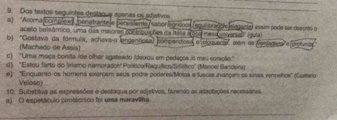 Dos textos seguintes destaque apenas os adjetivos 
a) Aroma complexo, penetrante e persistente/ sabor agrídoce (equilibrado e elegante) assim pode ser descrito o 
aceto balsâmico, uma das maiores contribuições da Itália a(boa mesa universal)' (gula) 
b) "Gostava da fórmula, achavaça engenhosa) compendiosa e eloquente, além de verdadeir e profunda 
(Machado de Assis) 
c) ''Uma moça bonita /de olhar agateado /deixou em pedaços /o meu coração.'' 
d) 'Estou farto do lirismo namorador/ Político/Raquílico/Sifilítico'' (Manoel Bandeira) 
e): 'Eniquanto os homens exercem seus podre poderes/Motos e fuscas avançam os sinais vermelhos" (Caetaro 
Veloso) 
10. Substitua as expressões e destaque por adjetivos, fazendo as adaptações necessárias. 
α) O espetáculo pirotécnico foi uma maravilha