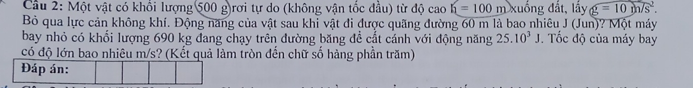 Một vật có khối lượng 500 g)rơi tự do (không vận tốc đầu) từ độ cao h=100m xuống đất, lấy g=10m/s^2. 
Bỏ qua lực cản không khí. Động năng của vật sau khi vật đi được quãng đường 60 m là bao nhiêu J (Jun)? Một máy 
bay nhỏ có khối lượng 690 kg đang chạy trên đường băng để cất cánh với động năng 25.10^3J Tốc độ của máy bay 
có độ lớn bao nhiêu m/s? (Kết quả làm tròn đến chữ số hàng phần trăm) 
Đáp án: