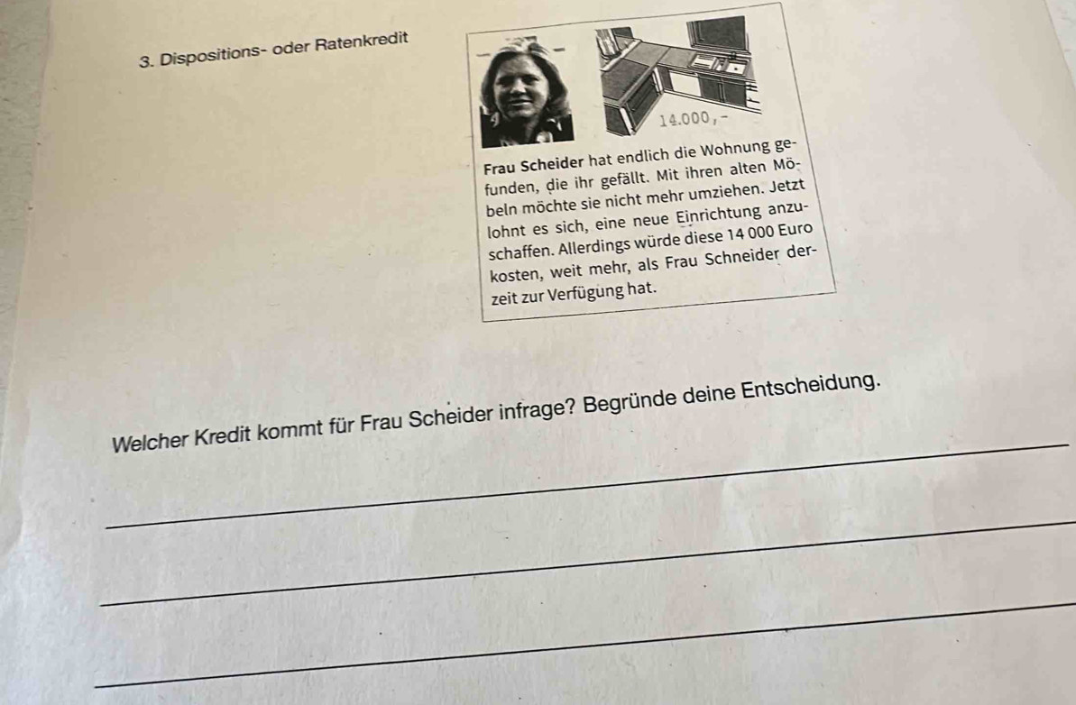 Dispositions- oder Ratenkredit 
Frau Scheider hat endlich 
funden, die ihr gefällt. Mit ihren alten Mö- 
beln möchte sie nicht mehr umziehen. Jetzt 
lohnt es sich, eine neue Einrichtung anzu- 
schaffen. Allerdings würde diese 14 000 Euro
kosten, weit mehr, als Frau Schneider der- 
zeit zur Verfügung hat. 
_ 
Welcher Kredit kommt für Frau Scheider infrage? Begründe deine Entscheidung. 
_ 
_