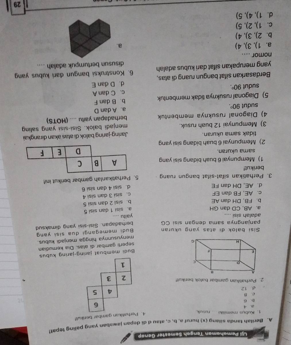 Uji Pemahaman Tengah Semester Genap
A. Berilah tanda silang (x) huruf a, b, c, atau d di depan jawaban yang paling tepat!
1. Kubus memiliki ... rusuk.
4. Perhatikan gambar berikut!
a. 4
6
b. 6 1
c. 8
4
d. 12 5
2. Perhatikan gambar balok berikut!
2 3
1
Budi membuat jaring-jaring kubus
seperti gambar di atas. Dia kemudian
menyusunnya hingga menjadi kubus.
Sisi balok di atas yang ukuran Budi memegangi dua sisi yang
panjangnya sama dengan sisi CG berhadapan. Sisi-sisi yang dimaksud
adalah sisi .... yaitu ....
a. AB, CD dan GH
a. sisi 1 dan sisi 5
b. FB, DH dan AE
b. sisi 2 dan sisi 5
c. AE, FB dan EF
c. sisi 3 dan sisi 4
d. AE, DH dan FE
d. sisi 4 dan sisi 6
3. Perhatikan sifat-sifat bangun ruang 5. Perhatikanlah gambar berikut ini!
berikut!
1) Mempunyai 6 buah bidang sisi yang
sama ukuran.
2) Mempunyai 6 buah bidang sisi yang
tidak sama ukuran.
Jaring-jaring balok di atas akan dirangkai
3) Mempunyai 12 buah rusuk. menjadi balok. Sisi-sisi yang saling
4) Diagonal rusuknya membentuk berhadapan yaitu .... (HOTS)
sudut 90°. a. A dan D
5) Diagonal rusuknya tidak membentuk b. B dan F
sudut 90°. c. C dan A
d. D dan E
Berdasarkan sifat bangun ruang di atas,
yang merupakan sifat dari kubus adalah 6. Konstruksi bangun dari kubus yang
disusun bertumpuk adalah ....
nomor ....
a. 1 ),3),4) a
bì 2).3).4
c.1), 2)5
d. 1), 4), 5)
29