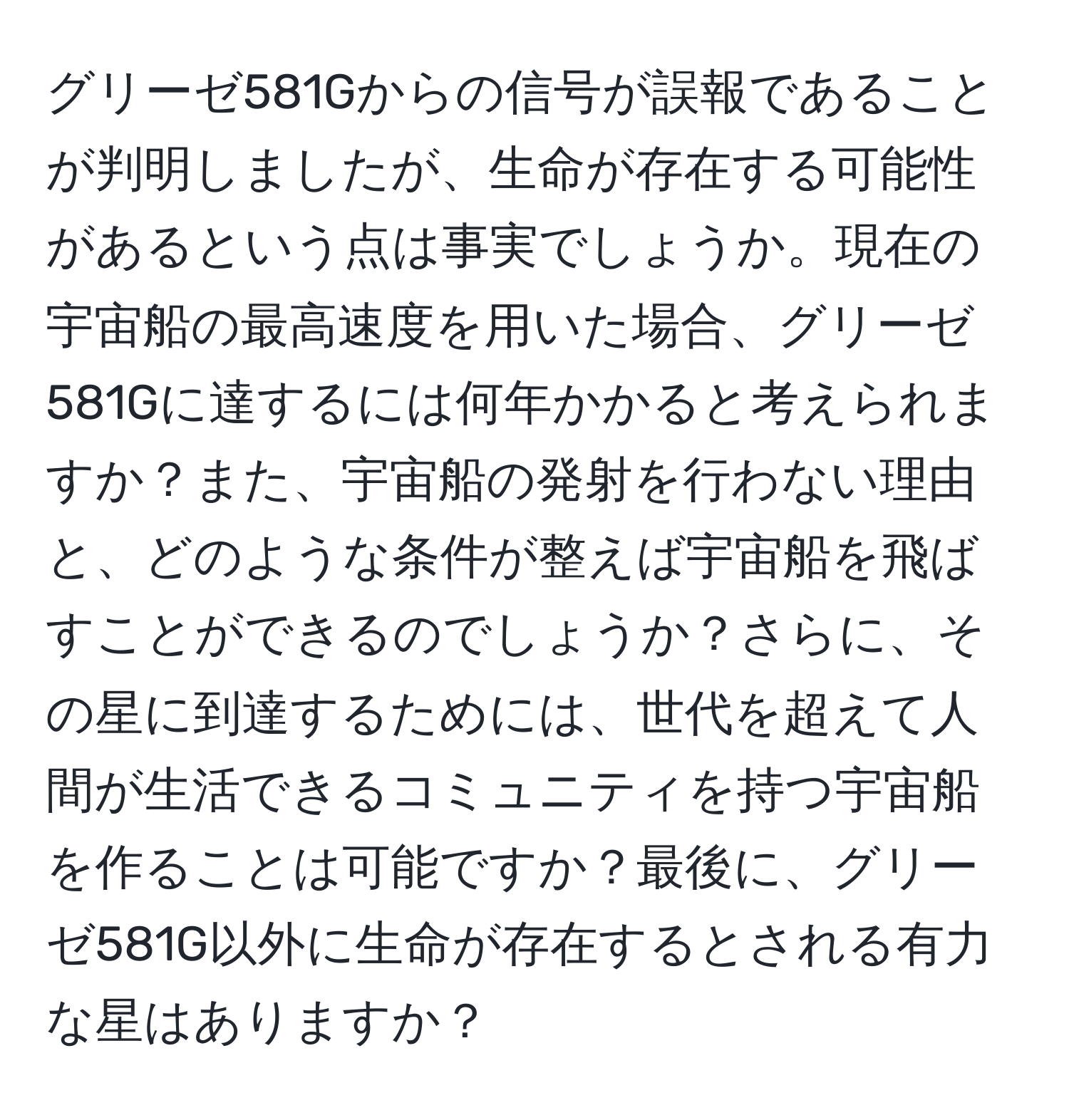 グリーゼ581Gからの信号が誤報であることが判明しましたが、生命が存在する可能性があるという点は事実でしょうか。現在の宇宙船の最高速度を用いた場合、グリーゼ581Gに達するには何年かかると考えられますか？また、宇宙船の発射を行わない理由と、どのような条件が整えば宇宙船を飛ばすことができるのでしょうか？さらに、その星に到達するためには、世代を超えて人間が生活できるコミュニティを持つ宇宙船を作ることは可能ですか？最後に、グリーゼ581G以外に生命が存在するとされる有力な星はありますか？