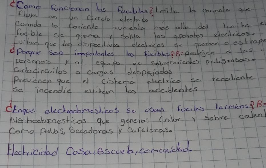 CComo Fancionan los Foables? lmira la corente que 
Flove en un circllo electrico 
Cuando la Corientc aumebla mas alla del 1. mire, e 
focible se quema x salua los aparatos electricos. 
Fuitan goe las dispocitivbs electrices se guemen o eshrope 
porgcle son importantes ls Focibles? R-prolgjen a las 
personas y al equipo de sobrecorienles peligrosas. 
Cortocircuitos o cargas despeiadas 
Previenen gue el cisrema electrice se recalicnte 
se indendie eviran los adcidentes 
dEngoe elechooomeshicos se osan fociks termicos?B 
electrodonesticos que generas Calor y sobre calen 
Como palas, Secadoras Y Cafeteras. 
Electricidad Casa, escueb, cononiced.