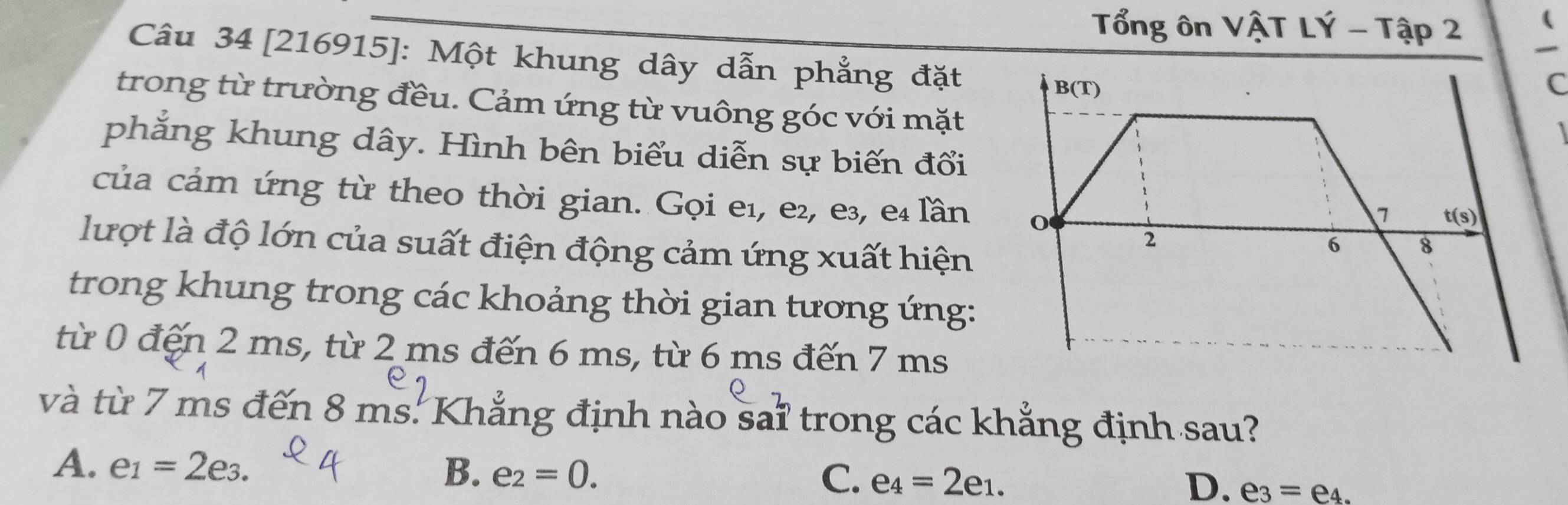 Tổng ôn VậT LÝ - Tập 2
Câu 34 [216915]: Một khung dây dẫn phẳng đặt
trong từ trường đều. Cảm ứng từ vuông góc với mặt
phắng khung dây. Hình bên biểu diễn sự biến đổi
của cảm ứng từ theo thời gian. Gọi e₁, e², e³, e₄ lần
lượt là độ lớn của suất điện động cảm ứng xuất hiện
trong khung trong các khoảng thời gian tương ứng:
từ 0 đến 2 ms, từ 2 ms đến 6 ms, từ 6 ms đến 7 ms
và từ 7 ms đến 8 ms. Khẳng định nào sai trong các khẳng định sau?
C.
A. e_1=2e_3. B. e_2=0. e_4=2e_1. e_3=e_4.
D.