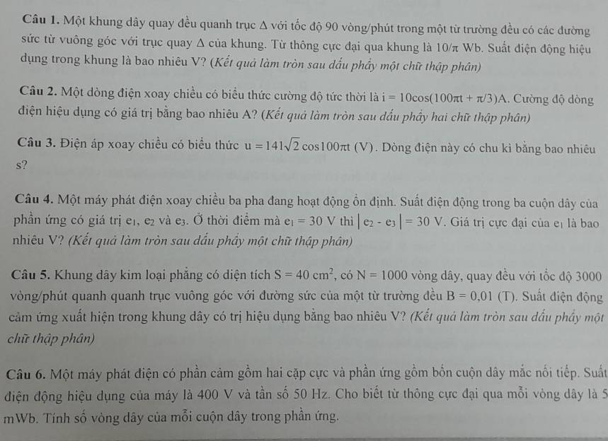 Một khung dây quay đều quanh trục Δ với tốc độ 90 vòng/phút trong một từ trường đều có các đường
sức từ vuông góc với trục quay Δ của khung. Từ thông cực đại qua khung là 10/π Wb. Suất điện động hiệu
dụng trong khung là bao nhiêu V? (Kết quả làm tròn sau dấu phẩy một chữ thập phân)
Câu 2. Một dòng điện xoay chiều có biểu thức cường độ tức thời là i=10cos (100π t+π /3)A. Cường độ dòng
điện hiệu dụng có giá trị bằng bao nhiêu A? (Kết quả làm tròn sau dấu phầy hai chữ thập phân)
Câu 3. Điện áp xoay chiều có biểu thức u=141sqrt(2)cos 100π t(V 1. Dòng điện này có chu kì bằng bao nhiêu
s?
Câu 4. Một máy phát điện xoay chiều ba pha đang hoạt động ổn định. Suất điện động trong ba cuộn dây của
phần ứng có giá trị e₁, e₂ và e3. Ở thời điểm mà e_1=30V thì |e_2-e_3|=30V.  Giá trị cực đại của eị là bao
nhiêu V? (Kết quả làm tròn sau dấu phầy một chữ thập phân)
Câu 5. Khung dây kim loại phẳng có diện tích S=40cm^2 , có N=1000 vòng dây, quay đều với tốc độ 3000
vòng/phút quanh quanh trục vuông góc với đường sức của một từ trường đều B=0,01(T) 0. Suất điện động
cảm ứng xuất hiện trong khung dây có trị hiệu dụng bằng bao nhiêu V? (Kết quả làm tròn sau dấu phầy một
chữ thập phân)
Câu 6. Một máy phát điện có phần cảm gồm hai cặp cực và phần ứng gồm bốn cuộn dây mắc nối tiếp. Suất
điện động hiệu dụng của máy là 400 V và tần số 50 Hz. Cho biết từ thông cực đại qua mỗi vòng dây là 5
mWb. Tính số vòng dây của mỗi cuộn dây trong phần ứng.